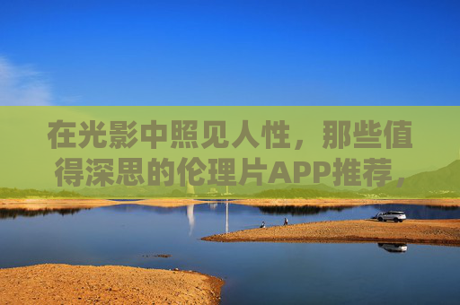 在光影中照见人性，那些值得深思的伦理片APP推荐，在光影中照见人性，伦理片APP推荐