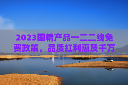2023国精产品一二二线免费政策，品质红利惠及千万家庭，2023国精产品一二线免费政策，品质红利惠及千万家庭