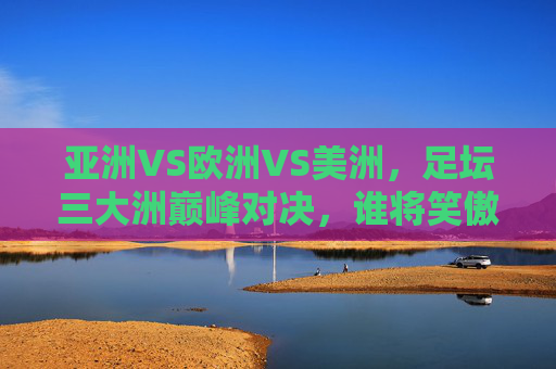 亚洲VS欧洲VS美洲，足坛三大洲巅峰对决，谁将笑傲赛场？亚欧美足坛巅峰对决，谁能笑傲赛场？
