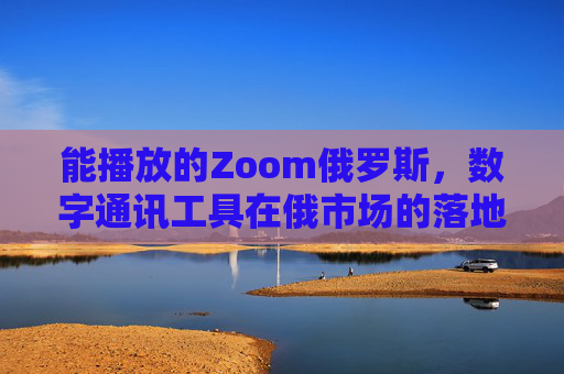 能播放的Zoom俄罗斯，数字通讯工具在俄市场的落地与适配，能播放的Zoom俄罗斯，数字通讯工具的市场落地与适配