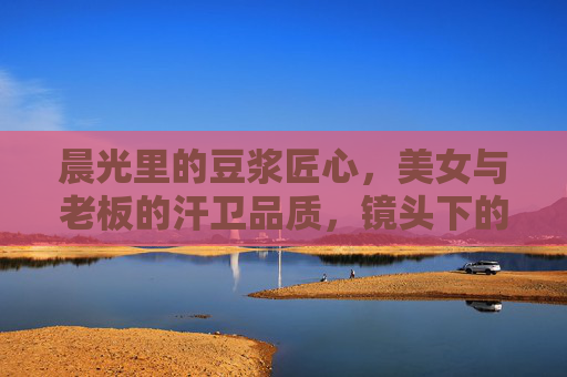 晨光里的豆浆匠心，美女与老板的汗卫品质，镜头下的每一帧都是努力