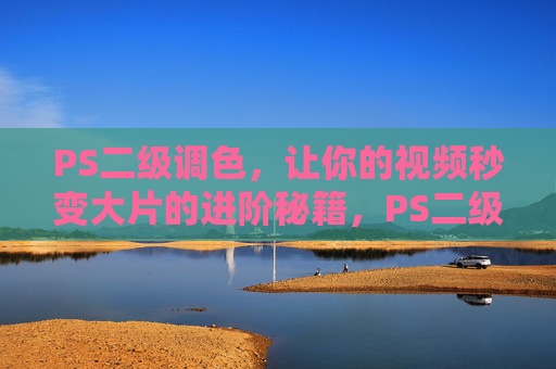 PS二级调色，让你的视频秒变大片的进阶秘籍，PS二级调色，视频秒变大片的进阶秘籍