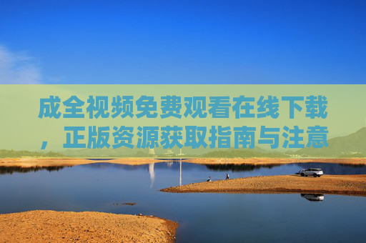 成全视频免费观看在线下载，正版资源获取指南与注意事项，成全视频免费观看下载，正版资源获取指南与注意事项