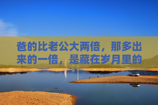 爸的比老公大两倍，那多出来的一倍，是藏在岁月里的温柔，父爱两倍，岁月温柔