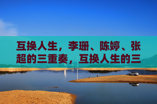互换人生，李珊、陈婷、张超的三重奏，互换人生的三重奏