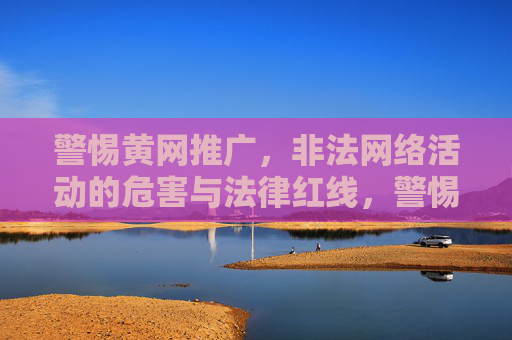 警惕黄网推广，非法网络活动的危害与法律红线，警惕黄网推广，非法网络活动的危害与法律红线