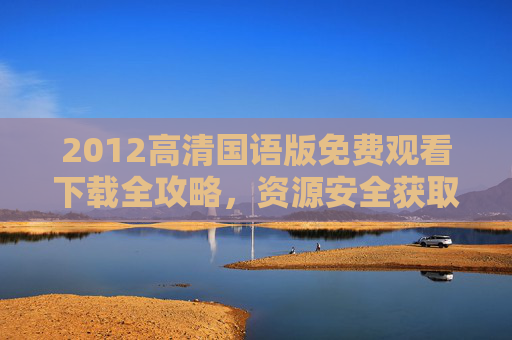 2012高清国语版免费观看下载全攻略，资源安全获取指南，2012高清国语版免费观看下载安全全攻略