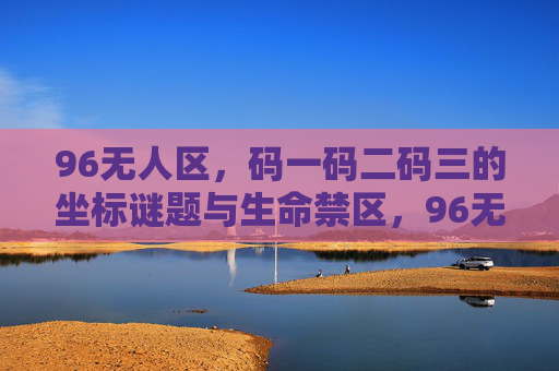 96无人区，码一码二码三的坐标谜题与生命禁区，96无人区，坐标谜题与生命禁区