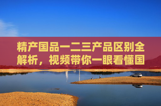 精产国品一二三产品区别全解析，视频带你一眼看懂国货升级之路，精产国品一二三产品区别全解析，国货升级之路一目了然