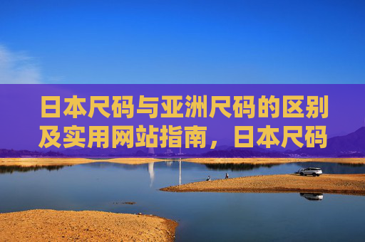日本尺码与亚洲尺码的区别及实用网站指南，日本尺码与亚洲尺码的区别及实用网站指南