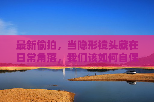 最新偷拍，当隐形镜头藏在日常角落，我们该如何自保？隐形偷拍藏日常角落，自保指南