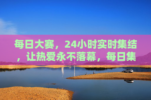 每日大赛，24小时实时集结，让热爱永不落幕，每日集结大赛，热爱24小时不落幕