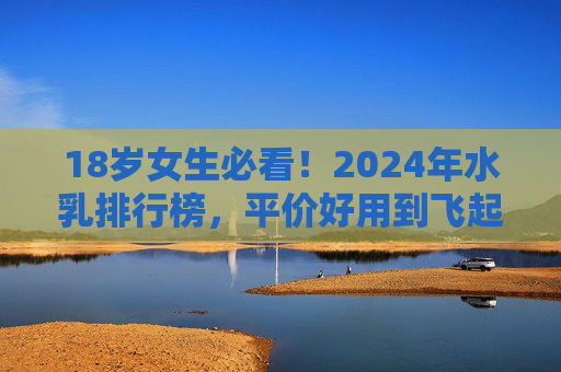 18岁女生必看！2024年水乳排行榜，平价好用到飞起，新手闭眼入不踩雷，18岁女生必看！2024年平价水乳排行榜，新手闭眼入不踩雷