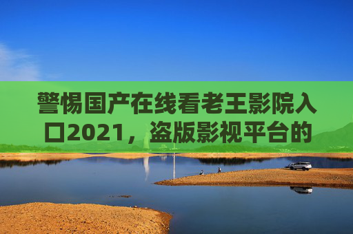 警惕国产在线看老王影院入口2021，盗版影视平台的风险与正版观看的正确选择，警惕老王影院入口2021，盗版影视平台风险与正版观看之道