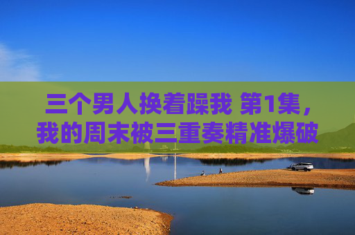 三个男人换着躁我 第1集，我的周末被三重奏精准爆破，三个男人三重奏精准爆破我的周末 第1集