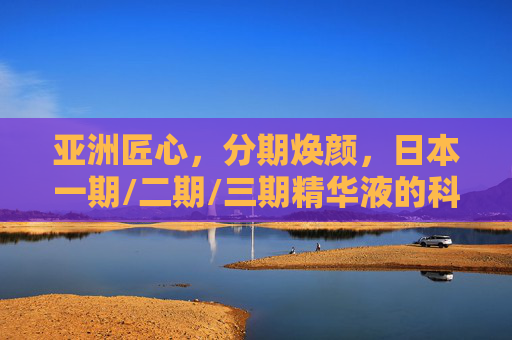 亚洲匠心，分期焕颜，日本一期/二期/三期精华液的科学护肤哲学，亚洲匠心，日本分期焕颜精华液的科学护肤哲学