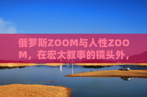 俄罗斯ZOOM与人性ZOOM，在宏大叙事的镜头外，看见个体的微光，宏大叙事外，ZOOM进个体微光