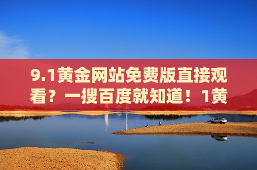 9.1黄金网站免费版直接观看？一搜百度就知道！1黄金网站免费版直接观看？百度一搜就知道！