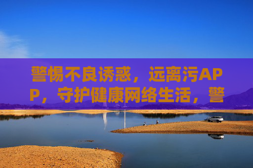 警惕不良诱惑，远离污APP，守护健康网络生活，警惕不良诱惑，远离污APP，守护健康网络生活