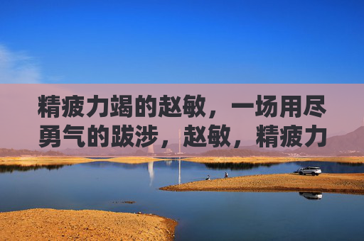 精疲力竭的赵敏，一场用尽勇气的跋涉，赵敏，精疲力竭的勇气跋涉