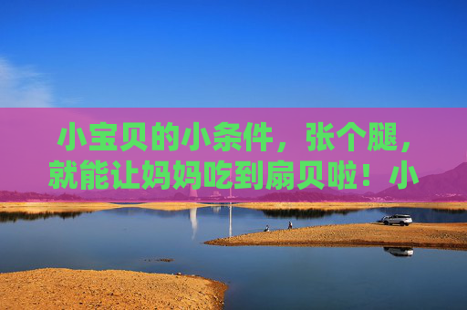 小宝贝的小条件，张个腿，就能让妈妈吃到扇贝啦！小宝贝张个腿，妈妈就能吃扇贝啦！