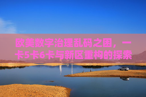 欧美数字治理乱码之困，一卡5卡6卡与新区重构的探索，欧美数字治理乱码之困，多重卡点与新区重构探索