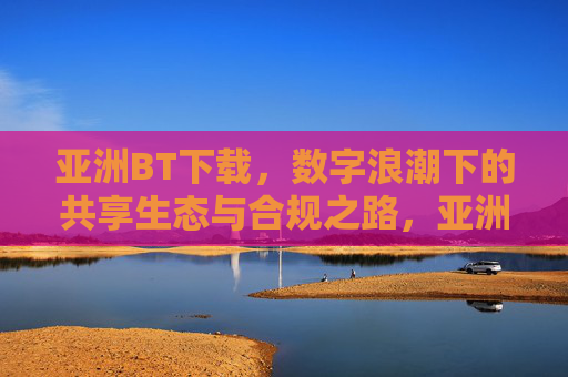 亚洲BT下载，数字浪潮下的共享生态与合规之路，亚洲BT下载，数字浪潮下的共享生态与合规之路