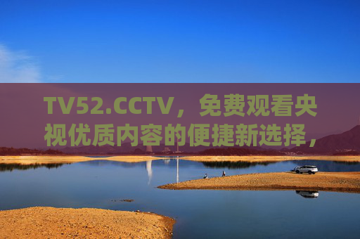 TV52.CCTV，免费观看央视优质内容的便捷新选择，TV52.CCTV，央视优质内容免费便捷之选
