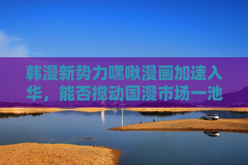 韩漫新势力嘿啾漫画加速入华，能否搅动国漫市场一池春水？韩漫新势力嘿啾漫画加速入华，能否搅动国漫市场一池春水？