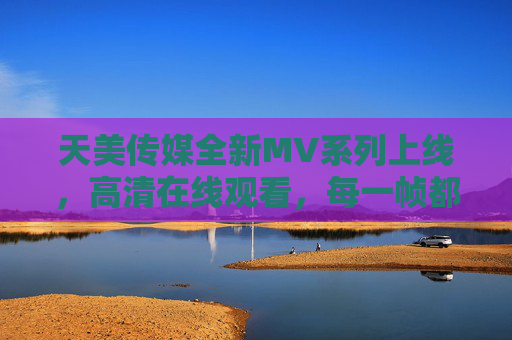 天美传媒全新MV系列上线，高清在线观看，每一帧都是视觉盛宴