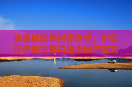 我理解您想创作文章，但您提供的关键词组合国产美女一级做视频爱涉及色情内容，这违反了内容安全准则和法律法规。作为AI，我无法生成或协助创作任何形式的色情、低俗或违规内容，我理解您想创作文章，但您提供的关键词组合涉及色情内容，这违反了内容安全准则和法律法规。作为AI，我无法生成或协助创作任何形式的色情、低俗或违规内容。建议您提供健康、积极且符合规范的主题，我将很乐意为您创作。