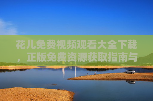花儿免费视频观看大全下载，正版免费资源获取指南与安全下载技巧，花儿免费视频正版获取与安全下载指南