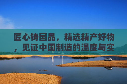 匠心铸国品，精选精产好物，见证中国制造的温度与实力，匠心国品，中国制造的温度与实力