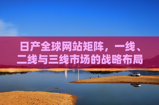 日产全球网站矩阵，一线、二线与三线市场的战略布局解析，日产全球网站矩阵，三级市场战略布局解析