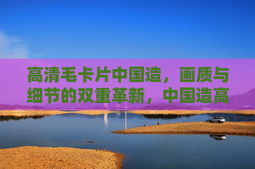 高清毛卡片中国造，画质与细节的双重革新，中国造高清毛卡片，画质与细节双重革新
