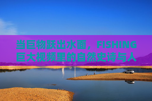 当巨物跃出水面，FISHING巨大视频里的自然史诗与人性张力，巨物跃渊，FISHING视频里的自然史诗与人性张力
