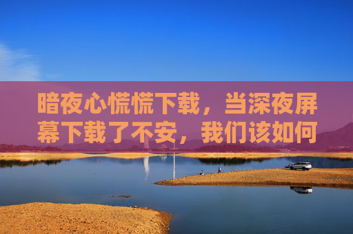 暗夜心慌慌下载，当深夜屏幕下载了不安，我们该如何安放自己？