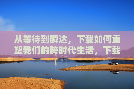 从等待到瞬达，下载如何重塑我们的跨时代生活，下载，从等待到瞬达，跨时代生活重塑