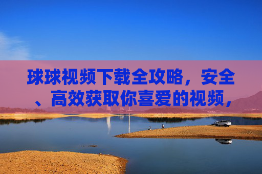 球球视频下载全攻略，安全、高效获取你喜爱的视频，球球视频下载全攻略，安全高效获取喜爱视频
