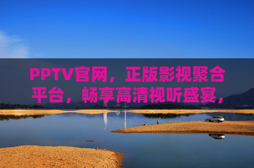 PPTV官网，正版影视聚合平台，畅享高清视听盛宴，PPTV正版高清影视聚合平台，畅享视听盛宴