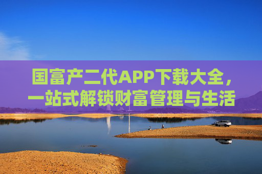 国富产二代APP下载大全，一站式解锁财富管理与生活品质新体验，国富产二代APP下载大全，一站式解锁财富管理与生活品质新体验