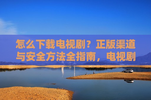 怎么下载电视剧？正版渠道与安全方法全指南，电视剧下载，正版渠道与安全方法全指南
