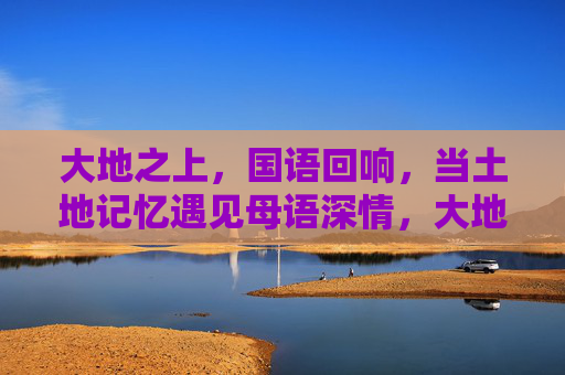 大地之上，国语回响，当土地记忆遇见母语深情，大地母语，土地记忆与深情的回响