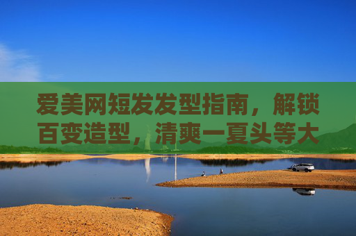 爱美网短发发型指南，解锁百变造型，清爽一夏头等大事，清爽一夏短发发型指南，解锁百变造型