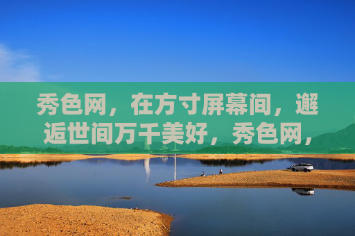 秀色网，在方寸屏幕间，邂逅世间万千美好，秀色网，方寸间邂逅万千美好