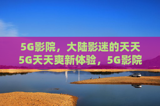 5G影院，大陆影迷的天天5G天天爽新体验，5G影院，大陆影迷天天爽新体验