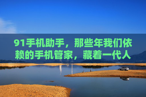 91手机助手，那些年我们依赖的手机管家，藏着一代人的数字记忆，91手机助手，一代人的数字记忆