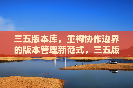 三五版本库，重构协作边界的版本管理新范式，三五版本库，重构协作边界的版本管理新范式