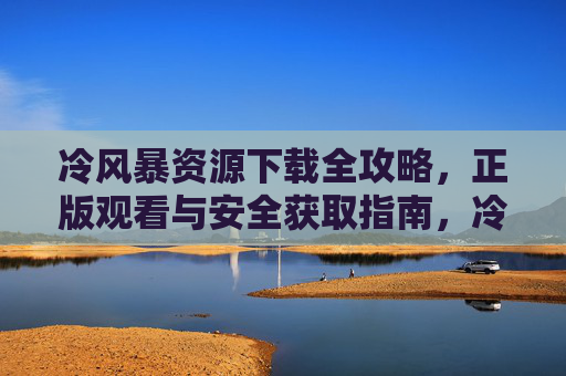 冷风暴资源下载全攻略，正版观看与安全获取指南，冷风暴资源下载全攻略，正版观看与安全获取指南