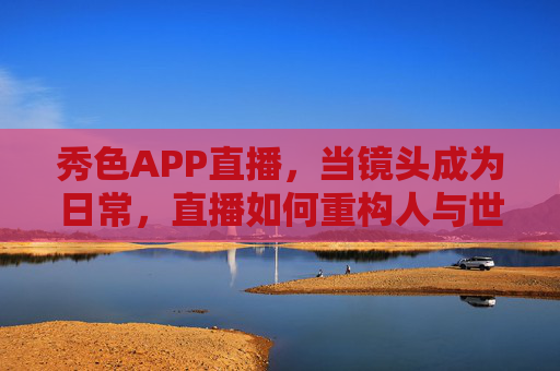 秀色APP直播，当镜头成为日常，直播如何重构人与世界的连接？秀色APP直播，镜头日常化如何重构人与世界的连接？